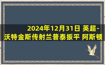 2024年12月31日 英超-沃特金斯传射兰普泰扳平 阿斯顿维拉2-2布莱顿